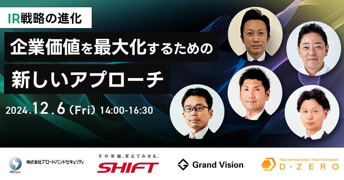 IR戦略の進化 企業価値を最大化するための新しいアプローチ 2024年12月6日（金）14:00〜16:30 株式会社ブロードバンドセキュリティ 株式会社SHIFT 株式会社グランドビジョン 株式会社ディーゼロ