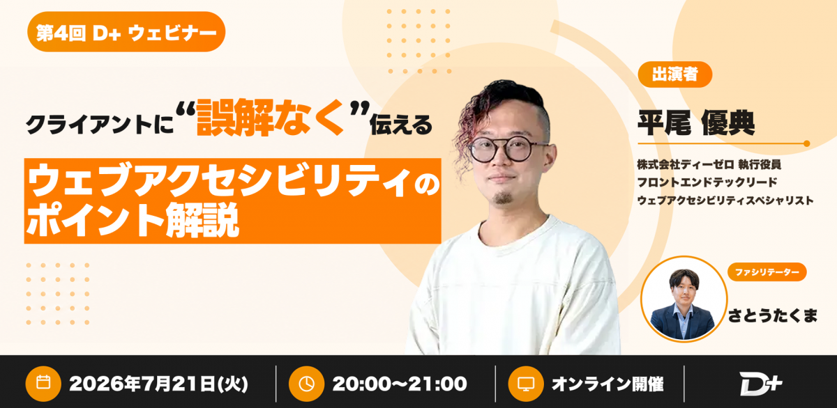 第4回 D+ ウェビナー クライアントに“誤解なく”伝えるウェブアクセシビリティのポイント解説 出演者 平尾 優典 株式会社ディーゼロ 執行役員 フロントエンドテックリード ウェブアクセシビリティスペシャリスト ファシリテーター さとうたくま 日時 2026年7月21日 火曜日 時間 20:00 〜 21:00 会場 オンライン開催