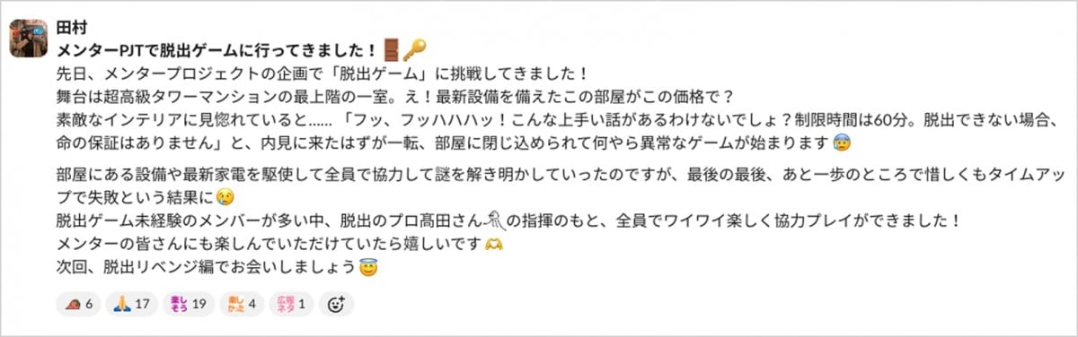 田村が社内に共有したslackのキャプチャ。画像内には、メンターPJTで脱出ゲームに行ってきました！先日、メンタープロジェクトの企画で「脱出ゲーム」に挑戦してきました！ 舞台は超高級タワーマンションの最上階の一室。え！最新設備を備えたこの部屋がこの価格で？ 素敵なインテリアに見惚れていると…… 「フッ、フッハハハッ！こんな上手い話があるわけないでしょ？制限時間は60分。脱出できない場合、命の保証はありません」と、内見に来たはずが一転、部屋に閉じ込められて何やら異常なゲームが始まります。部屋にある設備や最新家電を駆使して全員で協力して謎を解き明かしていったのですが、最後の最後、あと一歩のところで惜しくもタイムアップで失敗という結果に。脱出ゲーム未経験のメンバーが多い中、脱出のプロ髙田さん:オクトパスの絵文字:の指揮のもと、全員でワイワイ楽しく協力プレイができました！ メンターの皆さんにも楽しんでいただけていたら嬉しいです。次回、脱出リベンジ編でお会いしましょう。と書かれている。