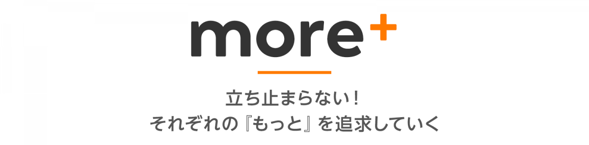 more＋  立ち止まらない！それぞれの『もっと』を追求していく